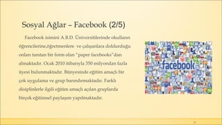 Sosyal Ağlar – Facebook (2/5)
Facebook isimini A.B.D. Üniversitilerinde okulların
öğrencilerine,öğretmenlere ve çalışanlara doldurduğu
onları tanıtan bir form olan “paper facebooks”dan
almaktadır. Ocak 2010 itibarıyla 350 milyondan fazla
üyesi bulunmaktadır. Bünyesinde eğitim amaçlı bir
çok uygulama ve grup barındırmaktadır. Farklı
disiplinlerle ilgili eğitim amaçlı açılan gruplarda
birçok eğitimsel paylaşım yapılmaktadır.
27
 