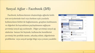 Sosyal Ağlar – Facebook (3/5)
Facebook, kullanıcılarının oluşturduğu ağlarda farklı
izin seviyelerinde özel veya herkese açık yazılarla
kullanıcıların birbiri ile bağlanmasını, gruplara katılmasını
ve diğerleri ile kaynakların paylaşılmasını sağlayan
çevrimiçi sosyal ağ yazılımıdır . Diğer çevrimiçi sosyal ağ
sitelerine benzer bir biçimde, kullanıcılar kendilerini
çevrimiçi bir profilde tanıtır, arkadaş edinir, diğerlerinin
profillerine veya sosyal içeriğe bilgi veya yorum yazabilir.
28
 