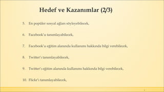 Hedef ve Kazanımlar (2/3)
3
5. En popüler sosyal ağları söyleyebilecek,
6. Facebook’u tanımlayabilecek,
7. Facebook’u eğitim alanında kullanımı hakkında bilgi verebilecek,
8. Twitter’ı tanımlayabilecek,
9. Twitter’ı eğitim alanında kullanımı hakkında bilgi verebilecek,
10. Flickr’ı tanımlayabilecek,
 