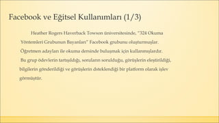 Heather Rogers Haverback Towson üniversitesinde, “324 Okuma
Yöntemleri Grubunun Bayanları” Facebook grubunu oluşturmuşlar.
Öğretmen adayları ile okuma dersinde buluşmak için kullanmışlardır.
Bu grup ödevlerin tartışıldığı, soruların sorulduğu, görüşlerin eleştirildiği,
bilgilerin gönderildiği ve görüşlerin dsteklendiği bir platform olarak işlev
görmüştür.
Facebook ve Eğitsel Kullanımları (1/3)
 