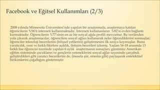 2008 yılında Minnesota Üniversitesi’nde yapılan bir araştırmada, araştırmaya katılan
öğrencilerin %94’ü interneti kullanmaktadır. İnterneti kullananların %82’si evden bağlantı
kurmaktadır. Öğrencilerin %77’sinin en az bir sosyal ağda profili mevcuttur. Bu verilerden
yola çıkarak araştırmacılar, öğrencilere sosyal ağları kullanarak neler öğrendiklerini sormuşlar;
öğrenciler teknoloji becerilerini (bilişsel yetilerini) geliştirmesini ilk sıraya koymuşlar. Bunu
yaratıcılık, yeni ve farklı fikirlere açıklık, iletişim becerileri izlemiş. Yaşları 16-18 arasında 13
farklı lise öğrencisi üzerinde yapılan 6 aylık araştırmanın sonuçları; günümüz Amerikan
eğitim sisteminde çocukların ve gençlerin yeteneklerini sosyal ağlar sayesinde çarçabuk
geliştirdikleri gibi yaratıcı becerilerini de, (mesela şiir, sinema gibi) paylaşarak entelektüel
birikimlerini çoğaltığını göstermiştir.
Facebook ve Eğitsel Kullanımları (2/3)
 