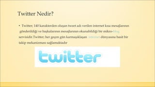 ▪ Twitter; 140 karakterden oluşan tweet adı verilen internet kısa mesajlarının
gönderildiği ve başkalarının mesajlarının okunabildiği bir mikro-blog
servisidir.Twitter; her geçen gün karmaşıklaşan internet dünyasına basit bir
takip mekanizması sağlamaktadır
Twitter Nedir?
 