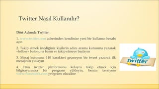 Dört Adımda Twitter
1. www.twitter.com adresinden kendinize yeni bir kullanıcı hesabı
açın
2. Takip etmek istediğiniz kişilerin adını arama kutusuna yazarak
«follow» butonuna basın ve takip etmeye başlayın
3. Mesaj kutusuna 140 karakteri geçmeyen bir tweet yazarak ilk
mesajınızı yollayın
4. Tüm twitter platformunu kolayca takip etmek için
bilgisayarınıza bir program yükleyin, benim tavsiyem
www.tweetdeck.com programı olacaktır
Twitter Nasıl Kullanılır?
 