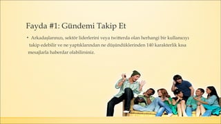▪ Arkadaşlarınızı, sektör liderlerini veya twitterda olan herhangi bir kullanıcıyı
takip edebilir ve ne yaptıklarından ne düşündüklerinden 140 karakterlik kısa
mesajlarla haberdar olabilirsiniz.
Fayda #1: Gündemi Takip Et
 