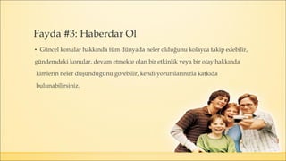 ▪ Güncel konular hakkında tüm dünyada neler olduğunu kolayca takip edebilir,
gündemdeki konular, devam etmekte olan bir etkinlik veya bir olay hakkında
kimlerin neler düşündüğünü görebilir, kendi yorumlarınızla katkıda
bulunabilirsiniz.
Fayda #3: Haberdar Ol
 