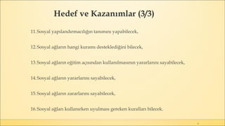4
11.Sosyal yapılandırmacılığın tanımını yapabilecek,
12.Sosyal ağların hangi kuramı desteklediğini bilecek,
13.Sosyal ağların eğitim açısından kullanılmasının yararlarını sayabilecek,
14.Sosyal ağların yararlarını sayabilecek,
15.Sosyal ağların zararlarını sayabilecek,
16.Sosyal ağları kullanırken uyulması gereken kuralları bilecek.
Hedef ve Kazanımlar (3/3)
 