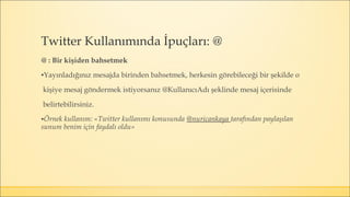 @ : Bir kişiden bahsetmek
▪Yayınladığınız mesajda birinden bahsetmek, herkesin görebileceği bir şekilde o
kişiye mesaj göndermek istiyorsanız @KullanıcıAdı şeklinde mesaj içerisinde
belirtebilirsiniz.
▪Örnek kullanım: «Twitter kullanımı konusunda @nuricankaya tarafından paylaşılan
sunum benim için faydalı oldu»
Twitter Kullanımında İpuçları: @
 
