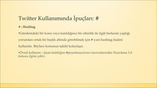 # : Hashtag
▪Gündemdeki bir konu veya katıldığınız bir etkinlik ile ilgili herkesin yaptığı
yorumları ortak bir başlık altında görebilmek için # yani hashtag ifadesi
kullanılır. Böylece konunun takibi kolaylaşır.
▪Örnek kullanım: «Şuan katıldığım #pazarlamazirvesi oturumlarından Pazarlama 3.0
konusu ilgimi çekti»
Twitter Kullanımında İpuçları: #
 