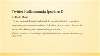 D : Direkt Mesaj
▪Twitter içerisinde kişilerle özel olarak da mesajlaşabilirsiniz, bunun için
yapmanız gereken mesajınızın başına D KullanıcıAdı yazmanız olacaktır. Bu
mesaj sadece belirttiğiniz kişi tarafından görüntülenir.
▪Örnek Kullanım: «D nuricankaya sosyal medya kullanımı konusundaki sunum için
teşekkürler»
Twitter Kullanımında İpuçları: D
 