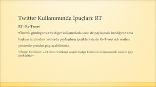 RT : Re-Tweet
▪Önemli gördüğünüz ve diğer kullanıcılarla sizin de paylaşmak istediğiniz ama
başkası tarafından twitterda paylaşılmış içerikleri siz de Re-Tweet adı verilen
yöntemle yeniden paylaşabilirsiniz.
▪Örnek Kullanım: «RT @nuricankaya sosyal medya kullanımı konusundaki sunum için
teşekkürler»
Twitter Kullanımında İpuçları: RT
 