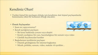 ▪ Twitter kişisel bir paylaşım olduğu için kendinize dair kişisel paylaşımlarda
bulunmanız etkin bir kullanım örneği olacaktır.
▪ Örnek Paylaşımlar:
▪ Şuan ne yapıyorsunuz?
▪ Kendi içeriğinizi paylaşın:
▪ Bir konu hakkında yorum veya eleştiri
▪ Kendi yazdığınız bir yazı, hazırladığınız bir sunum veya video
▪ Günlük hayatınızdan kesitler
▪ Başkalarının içeriklerini paylaşın:
▪ Önemli gördüğünüz bir internet bağlantısı
▪ Mizah, politika, sunum, video, makale vb içerikler...
Kendiniz Olun!
 
