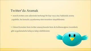 ▪ search.twitter.com adresinde herhangi bir kişi veya olay hakkında arama
yapabilir, bu konuda yayınlanmış tüm tweetlere ulaşabilirsiniz.
▪ Güncel konuları hem twitter anasayfasında hem de kullanacağınız tweetdeck
gibi uygulamalarla kolayca takip edebilirsiniz.
Twitter’da Aramak
 