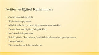 Twitter ve Eğitsel Kullanımları
• Günlük etkinliklerin takibi,
• Bilgi arama ve paylaşma,
• Mobil cihazlardan çevrimiçi öğrenme ortamlarının takibi,
• Ders tarih ve saat bilgileri / değişiklikleri,
• İçerik özetlerinin paylaşımı,
• Belirli kişilerin / kurumların / etkinliklerin izlenmesi ve raporlaştırılması,
• Hesap yönetimi,
• Diğer sosyal ağlar ile bağlantı kurma.
 