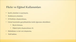 Flickr ve Eğitsel Kullanımları
• İçerik yönetimi ve paylaşımı,
• Koleksiyon yönetimi,
• E-Portfolyo oluşturulması,
• Görsel üzerinden gerçekleştirilen farklı öğrenme etkinlikleri:
• Beyin fırtınası,
• Dijital öykü oluşturulması vb.
• Etkiletleme ve üst veri oluşturma,
• Telif hakları.
 