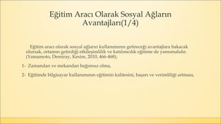 Eğitim Aracı Olarak Sosyal Ağların
Avantajları(1/4)
Eğitim aracı olarak sosyal ağların kullanımının getireceği avantajlara bakacak
olursak, ortamın getirdiği etkileşimlilik ve katılımcılık eğitime de yansımalıdır.
(Yamamoto, Demiray, Kesim, 2010, 466-468);
1- Zamandan ve mekandan bağımsız olma,
2- Eğitimde bilgisayar kullanımının eğitimin kalitesini, başarı ve verimliliği artması,
 