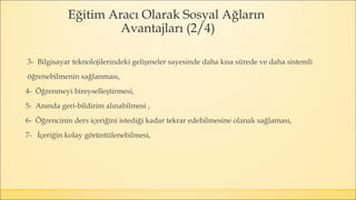Eğitim Aracı Olarak Sosyal Ağların
Avantajları (2/4)
3- Bilgisayar teknolojilerindeki gelişmeler sayesinde daha kısa sürede ve daha sistemli
öğrenebilmenin sağlanması,
4- Öğrenmeyi bireyselleştirmesi,
5- Anında geri-bildirim alınabilmesi ,
6- Öğrencinin ders içeriğini istediği kadar tekrar edebilmesine olanak sağlaması,
7- İçeriğin kolay görüntülenebilmesi,
 