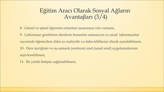 Eğitim Aracı Olarak Sosyal Ağların
Avantajları (3/4)
8- Görsel ve işitsel öğrenme ortamları tasarımına izin vermesi,
9- Laboratuar gerektiren derslerin benzetim animasyon ve sanal laboratuarlar
sayesinde öğrencilere daha az maliyetle ve daha tehlikesiz olarak sunulabilmesi,
10- Ders içeriğinin ve eş-zamanlı (senkron) sınıf (sanal sınıf) uygulamalarının
arşivlenebilmesi,
11- İki yönlü iletişim sağlanabilmesi,
 