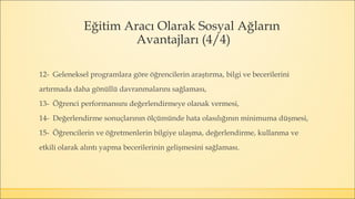 Eğitim Aracı Olarak Sosyal Ağların
Avantajları (4/4)
12- Geleneksel programlara göre öğrencilerin araştırma, bilgi ve becerilerini
artırmada daha gönüllü davranmalarını sağlaması,
13- Öğrenci performansını değerlendirmeye olanak vermesi,
14- Değerlendirme sonuçlarının ölçümünde hata olasılığının minimuma düşmesi,
15- Öğrencilerin ve öğretmenlerin bilgiye ulaşma, değerlendirme, kullanma ve
etkili olarak alıntı yapma becerilerinin gelişmesini sağlaması.
 