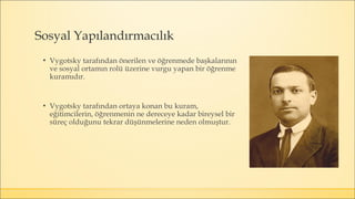 Sosyal Yapılandırmacılık
▪ Vygotsky tarafından önerilen ve öğrenmede başkalarının
ve sosyal ortamın rolü üzerine vurgu yapan bir öğrenme
kuramıdır.
▪ Vygotsky tarafından ortaya konan bu kuram,
eğitimcilerin, öğrenmenin ne dereceye kadar bireysel bir
süreç olduğunu tekrar düşünmelerine neden olmuştur.
 
