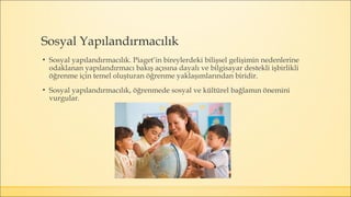 Sosyal Yapılandırmacılık
▪ Sosyal yapılandırmacılık. Piaget’in bireylerdeki bilişsel gelişimin nedenlerine
odaklanan yapılandırmacı bakış açısına dayalı ve bilgisayar destekli işbirlikli
öğrenme için temel oluşturan öğrenme yaklaşımlarından biridir.
▪ Sosyal yapılandırmacılık, öğrenmede sosyal ve kültürel bağlamın önemini
vurgular.
 