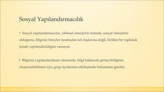 Sosyal Yapılandırmacılık
▪ Sosyal yapılandırmacılar, zihinsel süreçlerin özünde, sosyal süreçlerin
olduğunu, bilginin bireyler tarafından tek başlarına değil, birlikte bir topluluk
içinde yapılandırıldığını varsayar.
▪ Bilginin yapılandırılması sürecinde, bilgi hakkında görüş birliğinin
oluşturulabilmesi için, grup üyelerinin etkileşimde bulunması gerekir.
 