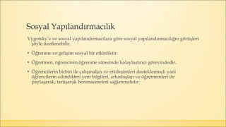 Sosyal Yapılandırmacılık
Vygotsky’e ve sosyal yapılandırmacılara göre sosyal yapılandırmacılığın görüşleri
şöyle özetlenebilir.
▪ Öğrenme ve gelişim sosyal bir etkinliktir.
▪ Öğretmen, öğrencinin öğrenme sürecinde kolaylaştırıcı görevindedir.
▪ Öğrencilerin birbiri ile çalışmaları ve etkileşimleri desteklenmeli yani
öğrencilerin edindikleri yeni bilgileri, arkadaşları ve öğretmenleri ile
paylaşarak, tartışarak benimsemeleri sağlanmalıdır.
 