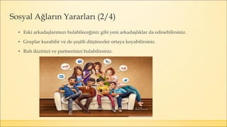▪ Eski arkadaşlarımızı bulabileceğiniz gibi yeni arkadaşlıklar da edinebilirsiniz.
▪ Gruplar kurabilir ve de çeşitli düşünceler ortaya koyabilirsiniz.
▪ Ruh ikizinizi ve partnerinizi bulabilirsiniz.
Sosyal Ağların Yararları (2/4)
 