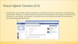 ▪ Günümüzde sosyal ağlar giderek yayılmakta ve kullanımı bireyler, toplumlar için gerekli hale
gelmektedir. Medyaya ve çeşitli iletişim kaynaklarına bakıldığında sosyal ağları kullanarak bazı
isyanların, iç savaşların, devrimlerin vb şeylerin artık sosyal ağlar üzerinden ilk adımlarının
gerçekleştirildiği görülmektedir.
Sosyal Ağların Yararları (3/4)
 