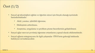 18/06/13 70
Özet (1/2)
• Sosyal ağ teknolojileri eğitim ve öğretim süreci için birçok olanağı içerisinde
barındırmaktadır:
• Aktif, yaratıcı, işbirlikli öğrenme,
• Etkileşimin arttırılması,
• Araştırma, sorgulama ve problem çözme becerilerinin geliştirilmesi.
• Sosyal ağlar mevcut çevrimiçi öğrenme ortamlarını yapısal olarak etkilemektedir.
• Sosyal ağların entegrasyonu ile ilgili çalışmalar ÖİYS’lerin geleceği hakkında
belirleyici rol üstlenecektir.
 