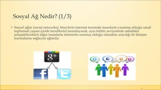 Sosyal Ağ Nedir? (1/3)
▪ Sosyal ağlar (social networks), bireylerin internet üzerinde insanların yaratmış olduğu sanal
toplumsal yaşam içinde kendilerini tanımlayarak, aynı kültür seviyesinde rahatlıkla
anlaşabilecekleri diğer insanlarla internetin sunmuş olduğu olanaklar aracılığı ile iletişim
kurmalarını sağlayan ağlardır.
8
 
