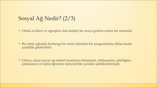 Sosyal Ağ Nedir? (2/3)
▪ Ortak zevkleri ve uğraşları olan kişileri bir araya getiren online bir ortamdır.
▪ Bu ortak uğraşlar herhangi bir sanat dalından bir programlama diline kadar
çeşitlilik gösterebilir.
▪ Ortaya çıkan sosyal ağ siteleri insanların iletişimini, etkileşimini, işbirliğini,
çalışmasını ve hatta öğrenme sürecini bile yeniden şekillendirmiştir.
9
 