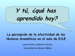 Y tú, ¿qué has  aprendido hoy? La percepción de la efectividad de las técnicas dramáticas en el aula de E/LE Leyre Goitia y Guillermo Gómez Universidad de Deusto. Bilbao 