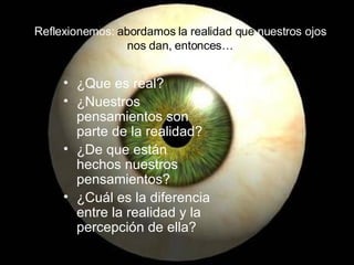 Reflexionemos:  abordamos la realidad que  nuestros ojos  nos dan, entonces… ¿Que es real?  ¿Nuestros pensamientos son parte de la realidad? ¿De que están hechos nuestros pensamientos? ¿Cuál es la diferencia entre la realidad y la percepción de ella? 