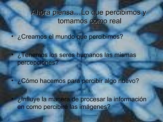 Ahora piensa…Lo que percibimos y  tomamos como r e al ¿Creamos el mundo que percibimos? ¿Tenemos los seres humanos las mismas percepciones? ¿Cómo hacemos para percibir algo nuevo? ¿Influye la manera de procesar la información en como percibiré las imágenes? 
