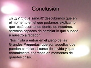 Conclusión En  ¿¡Y tú qué sabes!?  descubrimos que en el momento en el que podamos explicar lo que  está ocurriendo dentro de nosotros, seremos capaces de cambiar lo que sucede a nuestro alrededor. Nos invita a entrar en el juego de las Grandes Preguntas, que son aquellas que pueden cambiar el curso de la vida y que normalmente aparecen en momentos de grandes crisis. 