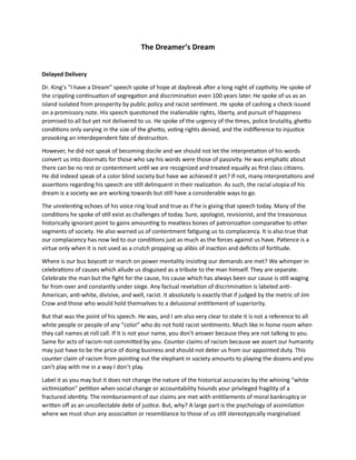 The Dreamer’s Dream
Delayed Delivery
Dr. King’s “I have a Dream” speech spoke of hope at daybreak after a long night of captivity. He spoke of
the crippling continuation of segregation and discrimination even 100 years later. He spoke of us as an
island isolated from prosperity by public policy and racist sentiment. He spoke of cashing a check issued
on a promissory note. His speech questioned the inalienable rights, liberty, and pursuit of happiness
promised to all but yet not delivered to us. He spoke of the urgency of the times, police brutality, ghetto
conditions only varying in the size of the ghetto, voting rights denied, and the indifference to injustice
provoking an interdependent fate of destruction.
However, he did not speak of becoming docile and we should not let the interpretation of his words
convert us into doormats for those who say his words were those of passivity. He was emphatic about
there can be no rest or contentment until we are recognized and treated equally as first class citizens.
He did indeed speak of a color blind society but have we achieved it yet? If not, many interpretations and
assertions regarding his speech are still delinquent in their realization. As such, the racial utopia of his
dream is a society we are working towards but still have a considerable ways to go.
The unrelenting echoes of his voice ring loud and true as if he is giving that speech today. Many of the
conditions he spoke of still exist as challenges of today. Sure, apologist, revisionist, and the treasonous
historically ignorant point to gains amounting to meatless bones of patronization comparative to other
segments of society. He also warned us of contentment fatiguing us to complacency. It is also true that
our complacency has now led to our conditions just as much as the forces against us have. Patience is a
virtue only when it is not used as a crutch propping up alibis of inaction and deficits of fortitude.
Where is our bus boycott or march on power mentality insisting our demands are met? We whimper in
celebrations of causes which allude us disguised as a tribute to the man himself. They are separate.
Celebrate the man but the fight for the cause, his cause which has always been our cause is still waging
far from over and constantly under siege. Any factual revelation of discrimination is labeled anti-
American, anti-white, divisive, and well, racist. It absolutely is exactly that if judged by the metric of Jim
Crow and those who would hold themselves to a delusional entitlement of superiority.
But that was the point of his speech. He was, and I am also very clear to state it is not a reference to all
white people or people of any “color” who do not hold racist sentiments. Much like in home room when
they call names at roll call. If it is not your name, you don’t answer because they are not talking to you.
Same for acts of racism not committed by you. Counter claims of racism because we assert our humanity
may just have to be the price of doing business and should not deter us from our appointed duty. This
counter claim of racism from pointing out the elephant in society amounts to playing the dozens and you
can’t play with me in a way I don’t play.
Label it as you may but it does not change the nature of the historical accuracies by the whining “white
victimization” petition when social change or accountability hounds your privileged fragility of a
fractured identity. The reimbursement of our claims are met with entitlements of moral bankruptcy or
written off as an uncollectable debt of justice. But, why? A large part is the psychology of assimilation
where we must shun any association or resemblance to those of us still stereotypically marginalized
 