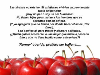 Las sirenas no existen. Si existieran, vivirían en permanente crisis existencial:  ¿Soy un pez o soy un ser humano?'. No tienen hijos pues matan a los hombres que se  encantan con su belleza.  (Y yo agregaría que no tienen por dónde hacer el amor. ¡Por Dios!). Son bonitas sí, pero tristes y siempre solitarias.  (¿Quién quiere acercarse  a una mujer que huele a pescado frito y que no tiene hoyito como  salvavidas?)   'Runner' querida, prefiero ser ballena..... 