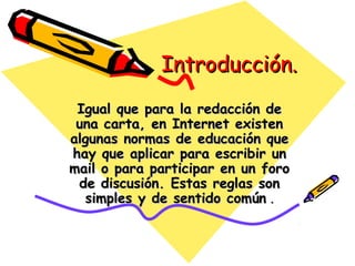 Introducción.Introducción.
Igual que para la redacción deIgual que para la redacción de
una carta, en Internet existenuna carta, en Internet existen
algunas normas de educación quealgunas normas de educación que
hay que aplicar para escribir unhay que aplicar para escribir un
mail o para participar en un foromail o para participar en un foro
de discusión. Estas reglas sonde discusión. Estas reglas son
simples y de sentido comúnsimples y de sentido común ..
 
