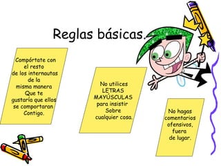 Reglas básicas.
Compórtate con
el resto
de los internautas
de la
misma manera
Que te
gustaría que ellos
se comportaran
Contigo.
No utilices
LETRAS
MAYÚSCULAS
para insistir
Sobre
cualquier cosa.
No hagas
comentarios
ofensivos,
fuera
de lugar.
 