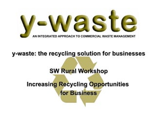 y-waste: the recycling solution for businesses SW Rural Workshop Increasing Recycling Opportunities  for Business AN INTEGRATED APPROACH TO COMMERCIAL WASTE MANAGEMENT 