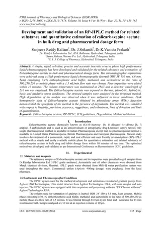 IOSR Journal of Pharmacy and Biological Sciences (IOSR-JPBS)
e-ISSN: 2278-3008, p-ISSN:2319-7676. Volume 10, Issue 6 Ver. II (Nov - Dec. 2015), PP 155-162
www.iosrjournals.org
DOI: 10.9790/3008-1062155162 www.iosrjournals.org 155 | Page
Development and validation of an RP-HPLC method for related
substance and quantitative estimation of eslicarbazepine acetate
in bulk drug and pharmaceutical dosage form
Sanjeeva Reddy Kallam1
, Dr. J.Srikanth2
, Dr.K.Vanitha Prakash3
1
Dr. Reddy's Laboratories Ltd., IDA, Bollaram, Hyderabad, Telangana, India.
2
Suven Nishtaa Pharma Pvt. Ltd., Hyderabad, Telangana, India.
3
S. S. J. College of Pharmacy, Hyderabad, Telangana, India
Abstract: A simple, rapid, selective, precise and accurate isocratic reverse phase high performance
liquid chromatography has been developed and validated for the related substance and estimation of
Eslicarbazepine acetate in bulk and pharmaceutical dosage form. The chromatographic separations
were achieved using a High performance liquid chromatography (Inertsil ODS 3V 150 mm, 4.6 mm,
5µm) employing 0.1% orthophosphoric acid buffer, methanol and acetonitrile in the ratio of
500:250:250 as mobile phase with a 1.5 mL/min flow rate was chosen. Four impurities were eluted
within 10 minutes. The column temperature was maintained at 25oC and a detector wavelength of
210 nm was employed. The Eslicarbazepine acetate was exposed to thermal, photolytic, hydrolytic,
basic and oxidative stress conditions. The stressed samples were analyzed by the proposed method.
High degradation of the analyte was observed when it was subjected to basic conditions. Peak
homogeneity data of Eslicarbazepine acetate obtained by photodiode array (PDA) detection
demonstrated the specificity of the method in the presence of degradants. The method was validated
with respect to linearity, precision, accuracy, ruggedness, and robustness, limit of detection and limit
of quantification.
Keywords: Eslicarbazepine acetate, RP-HPLC, ICH guidelines, Degradation, Method validation.
I. Introduction
Eslicarbazepine acetate chemically known as (S)-10-Acetoxy- 10, 11-dihydro- 5H-dibenz [b, f]
azepine- 5-carboxamide and is used as an anticonvulsant or antiepileptic drug Literature survey reveals only
single pharmacopoeial method is available in Indian Pharmacopoeia except that no pharmacopoeial method is
available in United States Pharmacopoeia, British Pharmacopoeia and European pharmacopeia. Present study
involves development of a convenient, rapid, and cost efficient and user friendly reversed-phase (RP)-HPLC
method with a simple and easily available mobile phase for quantitative estimation and related substance of
eslicarbazepine acetate in bulk drug and tablet dosage form within 10 minutes of run time. The optimized
method was developed and validated as per International Conference on Harmonisation (ICH) guidelines.
II. Experimental
2.1 Materials and reagents
The reference samples of Eslicarbazepine acetate and its impurities were provided as gift samples from
Dr.Reddys laboratories Ltd. HPLC grade methanol, Acetonitrile and all other chemicals were obtained from
Merck chemical division, Mumbai. HPLC grade water obtained from Milli-Q water purification system was
used throughout the study. Commercial tablets (Aptiom -400mg dosage) were purchased from the local
pharmacy.
2.2 Instrument and Chromatographic Conditions
The HPLC system used for the method development and validation consisted of gradient pumps from
Agilent 1260 Technologies, Ultra violet detector from Agilent Technologies. USA, with auto sampler and auto
injector. The HPLC system was equipped with data acquision and processing software “EZ Chrome software”
Agilent Technologies. USA.
The column used for separation of analytes is Inertsil ODS 3V 150 x 4.6 mm, 5m column. Mobile
phase consisting of 0.1% orthophosphoric acid buffer, methanol and acetonitrile in the ratio of 500:250:250 as
mobile phase at a flow rate of 1.5 ml/min. It was filtered through 0.45μm nylon filter and sonicated for 15 min
in ultrasonic bath. Sample analyzed at 210 nm at an injection volume of 20 μL.
 