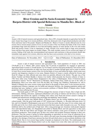 The International Journal of Engineering And Science (IJES)
||Volume|| 1 ||Issue|| 2 ||Pages|| ||2012||
ISSN: 2319 – 1813= ISBN: 2319 – 1805

          River Erosion and Its Socio-Economic Impact in
 Barpeta District with Special Reference to Mandia Dev. Block of
                              Assam
                                                 Makbul Hussain Khan
                                                 Balikuri, Barpeta (Assam)

---------------------------------------------------------------Abstract------------------------------------------------------------
-----
Assam is full of natural resources and agricultural state. Above 80% of people depends on agriculture but last 40
years Assam faces huge river erosion problems, which has destroyed a lots of agricultural production and other
fruits and house land of the people. Barpeta and Mandia dev. Block of Assam is mostly affected areas by river
erosion. River erosion means current of river or wave of water of the river broken the banks of the rivers which
accumulates huge mud and siltation in river bed and holding capacity of water decline in the river and creates
flood and erosion Assam. It has to importance to study, because river erosion leads to huge socio-economic
losses and have been great impact on eroded villages. This study includes causes of river erosion and impact of
erosion, finding of the study also recommendation and measures and conclusion is that government should take
immediate steps against river erosion, otherwise state has faces socio-economic crisis due to river erosion.
---------------------------------------------------------------------------------------- -----------------------------------------------
Date of Submission: 30, November, 2012                                            Date of Publication: 25, December 2012
----------------------------------------------------------------------------------------------------------------------------- ----------
                                                      I.     Introduction
          Assam is full of natural resources and agricultural state. Total population of Assam in 2001 was
276.0Lakh as on 1st March, 2001 census reports and 74 percent of population are engaged in agriculture,
Agricultural land of Assam is 25Lakh hectare & 78 of land is used for food grain production. Soil erosion is the
process by which soil particulars are taken way from one place to another through agent such as water in motion
of wind. River erosion means current of the river hit the banks of rivers and broken the banks, which create most
sensitive and dangerous situation in river areas. Barpeta District of Assam is mostly affected by Erosion and
flood 80 villages are fully affected and some others are partially affected in the district. The gate way of the
district Tarabari and Khola Bandha is famous river harbor which presently has become collector of chars in
1962 Semi urban areas Tarabari Bazar disappeared in the valley of Brahmaputra. Some of historical places
mentioned in famous “Novel” Monumoties as Moinbari, Hadira Chaki Flora, Chatla are now in the valley of
Brahmaputra, More over some other rivers like the Beki, the Velengi, the Chalkhaya, Pashuianara etc. and in
Mandia of Barpeta also cause erosion creates great threat to the people of these areas. It also increases poverty,
unemployment illiteracy improper care for health and education facilities, the changing population pattern and
declining land area, leading to various socio-economic problems of Mandia Block of Barpeta about 2Lakhs
people have been suffering last 40 years.
          The Earth quake of 1897 and 1950 has changed the structure of land of Assam. Due to high rain fall,
deforestation, Shifting cultivation, unplanned embankment and caring of siltation and fall down river bed and
accumulation that decline the capacity of holding water where cause flood and erosion caused to damage of
cropland and infrastructure including roads and bridge and inhabiting land of people.
          From the ancient time Mandia Block of Barpeta district was the exiting inhabiting land of various
cultural people. After the great Earth quake of 1897 western part of Barpeta, i.e. the plain land gone down 3/4
feet, and river Beneath of Brahmaputra come up to 8/10 feet up wards, thus the cause of river creates many sub
divisible part in the river which causes flood and erosion that harm many Lakh of people every year. The former
inhabitant shift to the northern part of high land. After a long period gap non Assamese miah people migrated
from undivided British India, now Bangladesh and settled in Mandia Block and took agriculture as their main
occupation. With the hard labour and struggle with natural calamities create green revolution in the field of
agricultural production. Those people gave up their own culture and accepted Assamese language in their own
profession. Thus the custom is going on farmer depending on agriculture are now living an agonizing life as
their agricultural land have been eroded by river, which is the main cause becoming shortage of agricultural land
and due to the shortage of land heavy pressure has been felt and which arises to socio-economic problems in the
Mandia Block. Due to river erosion large number of people are displaced in the block. The eroded people were
settled different places of the Barpeta district such as char chapuri town some other states and reserve areas of
the Barpeta.
www.theijes.com                                                   The IJES                                                  Page 177
 