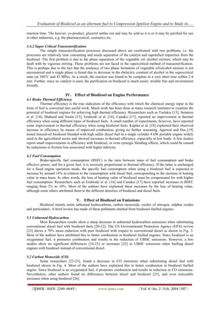 Evaluation of Biodiesel as an alternate fuel to Compression Ignition Engine and to Study its.....
| IJMER | ISSN: 2249–6645 | www.ijmer.com | Vol. 4 | Iss. 2 | Feb. 2014 | 197 |
reaction time. The heavier, co-product, glycerol settles out and may be sold as it is or it may be purified for use
in other industries, e.g. the pharmaceutical, cosmetics etc.
3.4.2 Super Critical Transesterification
The simple transesterification processes discussed above are confronted with two problems, i.e. the
processes are relatively time consuming and needs separation of the catalyst and saponified impurities from the
biodiesel. The first problem is due to the phase separation of the vegetable oil/ alcohol mixture, which may be
dealt with by vigorous stirring. These problems are not faced in the supercritical method of transesterification.
This is perhaps due to the fact that the tendency of two phase formation of vegetable oil/alcohol mixture is not
encountered and a single phase is found due to decrease in the dielectric constant of alcohol in the supercritical
state (at 340°C and 43 MPa). As a result, the reaction was found to be complete in a very short time within 2-4
min. Further, since no catalyst is used, the purification on biodiesel is much easier, trouble free and environment
friendly.
IV. Effect of Biodiesel on Engine Performance
4.1 Brake Thermal Efficiency
Thermal efficiency is the true indication of the efficiency with which the chemical energy input in the
form of fuel is converted into useful work. Much work has been done at many research institutes to examine the
potential of biodiesel engines for achieving high thermal efficiency. Researchers such as Tsolakis [13], Senatore
et al. [14], Shaheed and Swain [15], Graboski et al. [16], Canakci [17], reported no improvement in thermal
efficiency when using different types of biodiesel fuels. A small number of experiments, however, have reported
some improvement in thermal efficiency when using biodiesel fuels. Kaplan et al. [18] explained their observed
increase in efficiency by means of improved combustion, giving no further reasoning. Agarwal and Das [19]
tested linseed-oil biodiesel blended with high sulfur diesel fuel in a single cylinder 4 kW portable engine widely
used in the agricultural sector and showed increases in thermal efficiency, especially at low loads. A few studies
report small improvements in efficiency with biodiesel, or even synergic blending effects, which could be caused
by reductions in friction loss associated with higher lubricity.
4.2 Fuel Consumption
Brake-specific fuel consumption (BSFC) is the ratio between mass of fuel consumption and brake
effective power, and for a given fuel, it is inversely proportional to thermal efficiency. If the latter is unchanged
for a fixed engine operation mode, the specific fuel consumption when using a biodiesel fuel is expected to
increase by around 14% in relation to the consumption with diesel fuel, corresponding to the increase in heating
value in mass basis. In other words, the loss of heating value of biodiesel must be compensated for with higher
fuel consumption. Researchers such as Graboski et al. [16] and Canakci [17] have reported increases in BSFC
ranging from 2% to 10%. Most of the authors have explained these increases by the loss of heating value,
although some others attributed them to the different densities of biodiesel and diesel fuels.
V. Effect of Biodiesel on Emissions
Biodiesel mainly emits unburned hydrocarbons, carbon monoxide, oxides of nitrogen, sulphur oxides
and particulates. A brief review has made of these pollutants emitted from biodiesel-fuelled engines.
5.1 Unburned Hydrocarbon
Most Researchers results show a sharp decrease in unburned hydrocarbon emissions when substituting
conventional diesel fuel with biodiesel fuels [20-22]. The US Environmental Protection Agency (EPA) review
[23] shows a 70% mean reduction with pure biodiesel with respect to conventional diesel as shown in Fig. 3.
Most of the authors have attributed this to better combustion in biodiesel fuelled engines. Since biodiesel is an
oxygenated fuel, it promotes combustion and results in the reduction of UBHC emissions. However, a few
studies show no significant differences [24-25] or increases [25] in UBHC emissions when fuelling diesel
engines with biodiesel instead of conventional diesel.
5.2 Carbon Monoxide (CO)
Some researchers [22-23], found a decrease in CO emissions when substituting diesel fuel with
biodiesel shown in Fig. 4. Most of the authors have explained this to better combustion in biodiesel fuelled
engine. Since biodiesel is an oxygenated fuel, it promotes combustion and results in reduction in CO emissions.
Nevertheless, other authors found no differences between diesel and biodiesel [25], and even noticeable
increases when using biodiesel [26].
 