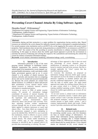 Deepika Sonal et al. Int. Journal of Engineering Research and Applications www.ijera.com
ISSN : 2248-9622, Vol. 4, Issue 4( Version 5), April 2014, pp.144-148
www.ijera.com 144 | P a g e
Preventing Covert Channel Attacks By Using Software Agents
Deepika Sonal1
, D.Kiranmayi2
1
(Department Of Computer Science and Engineering, Vignan Institute of Information Technology,
Visakhapatnam, Andhra Pradesh.)
2
(Department Of Computer Science and Engineering, Vignan Institute of Information Technology,
Visakhapatnam, Andhra Pradesh)
Abstract:
Information sharing and their protection is a major problem for organisations having sensitive data. Shared
resources are utilized by the covert channel for indirectly transmit sensitive information to unauthorized parties.
For security purpose some mechanism such as seLINUX rely on the tagging the file system with access control
properties. Such mechanism does not provide strong protection so colored LINUX, an extension to seLINUX is
used to “color” the content of the file according to security classification to enhance resistance information
laundering. In this paper we discuss about the mobile agent based approach to provide the environment to
automate the process of detecting and coloring the respective file system(host) and monitoring the colored file
system for instance of potential information leakage.
Keywords: covert channel, information laundering, information leakage, notify, overwhelming
I. Introduction
Information protection is one of the most
pressing current challenges in distributed system.
Different organization has sensitive information,
which needs to be transferred by covert channel, e.g.
personal health information, credit card details within
banks, government agencies and so on. A covert
channel is a by product of shared resources like
memory, network, and execution time on computing
device and can be created and accessed dynamically
[1]. Because the covert channels are created from
shared resources, it is difficult to detect and prevent
their occurrences. Covert channel attacks utilise
shared resources to indirectly transmit sensitive
information to unauthorised parties.
According to survey in 2006 of global security
system, 28 percent of information leakage
contributed 18 percent of internal breaches [2].
Internal breaches occurs inside the organisations by
the legitimate and authenticated users, most
conventional security measurements cannot
effectively detect and prevent such activities. Now
days operating systems counter unauthorized
accesses through the use of access control tags, or
labels applied to subjects (processes or users) and
objects (files . Now these labels are compared with
the permissions assigned to users attempting to
access the labelled files. SELINUX is use to provide
this mechanism, which is effective in access control
in most of the situation, it is vulnerable to covert
channel attacks. The attacks enable laundering of
access control tags or tags reassignment. An
extension to SELINUX that is colored LINUX [3]
provides data watermarking, or coloring. The main
advantage of their approach is that it does not need
any knowledge of covert channels since it
modification of operating system is on filesystem
kernel to monitor read and write accesses. But this is
strongly applicable for “close” system that has
modified operating system.
To overcome this drawback, we proposed an
information leakage detection (ILD) agent system.
This approach involves the ability to modify and add
detection capability in modular fashion and also
provide conditional deployment of such capabilities
with the help of mobile agent. The agent based
approach also makes the coloring scheme effective in
an open system which is a hybrid of machines
running modified operating system. Mobile-c [4] is
chosen for mobile agent platform, as it meets all our
requirements.
In our next section 2, related work on information
detection is presented. Section 3 details about agent
system, section 4 and 5 provides detection schemes
and proposed strategies, section 6 communication
systems present in agent model, section 7 and 8
contains implementation details and results. Finally
section 9 provides conclusion and future directions.
II. Related work
Most of the work done in network security is
for preventing outsider access, only few literatures
are base on insider leakage of information’s. To
protect share information among organization one
mechanism is introduce that is Trusted Platform
Module (TPM) [5]. TPM devices introduce that data
can be shared only by trusted devices. Cover channel
attacks are discussed on [6]. covert channel on
RESEARCH ARTICLE OPEN ACCESS
 