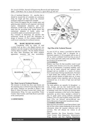 Dr. Lovely K M Int. Journal of Engineering Research and Applications www.ijera.com
ISSN : 2248-9622, Vol. 4, Issue 4( Version 1), April 2014, pp.165-167
www.ijera.com 166 | P a g e
City of Auckland Operative [3] , specifies that it
should be ensured that all verandahs are continuous
along the length and they express the structural
technique employed to support the verandah.
Kali Tzortzi [4] suggests that the visitable space and
gathering space should be well organized and should
express informational dimension and social
dimension. ICOM Code of Ethics for Museum [5],
states that the governing body should ensure that
institutional standards of health, safety, and
accessibility apply to its personnel and visitors.
Key Concepts of Museology [6] specifies that
architecture should be given due importance in
design of museum. [7] five common pitfalls that
could occur in planning of a technical museum.
III. BASIC MUSEUM LAYOUT
Considering 2294 sq. meter of total
available built up area, a fan shaped structure was
adopted to provide enough of walk through space for
viewing objects in gallery. The fan shaped structure
has many other advantages like better aesthetic
appearance, symmetry and easy accessibility.
Fig. 1 Basic Layout of Technical Museum
The structure is divided into three main blocks and
the remaining area is utilized for providing food court
and toilets. Galleries are provided in Block I and
Block II. Block III houses Lecture hall, Library and
Administrative Wing. For easy accessibility Ticket
Counter, Sales Counter, and Cloak Room is provided
at the central portion.
3.1 DIMENSIONS
Fig.2 Plan of the Technical Museum
An area of 415 sq. meters is provided for both the
galleries. The Lecture Hall is designed for a
maximum capacity of 120 occupants and an area of
165 sq. meters is allotted. Food Court has an area of
82 sq. meters and both Ladies toilet and Men's toilet
has an area of 54 sq.meter each.
3.2 FLOORING
Modern vinyl floor tile that resembles wood is used
for gallery areas because of its low cost, durability,
and ease of maintenance. If properly installed, vinyl
tiles can be easily removed and replaced when
damaged and are available in a variety of colours
from several major flooring manufacturers. Porcelain
is much harder than ordinary ceramic tiles and is
usually selected, despite its higher price etc. in areas
where strength is more important, such as floors and
commercial use, or in areas of high wear and hard
knocks.
3.3 LIGHTING
The main galleries are naturally lit throughout - a
risky strategy, and one that would horrify many
curators, since daylight has many moods, some kind
to paintings, some cruel. So great care has been taken
to maintain consistency at the level of the displays;
meanwhile, up above them, daylight is allowed to
play its gentle games among perfectly positioned
windows. CFLs are used in gallery along with LEDs.
Since CFLs use between one-seventh and one-
third of the power of equivalent incandescent lamps.
3.4 OTHER AMENITIES
Space has been provided to install Special Back Light
Ink Jet Film colour outputs displaying all the relevant
information about the museum collection and its
activities. This will educate the visitors in all
manners.
Other amenities like Warm Reception Counter,
Ticket Counter, Sales Department, Administrative
Wing, Security and Fire Fighting Department,
 
