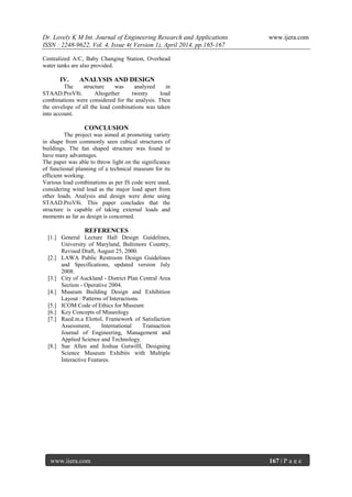 Dr. Lovely K M Int. Journal of Engineering Research and Applications www.ijera.com
ISSN : 2248-9622, Vol. 4, Issue 4( Version 1), April 2014, pp.165-167
www.ijera.com 167 | P a g e
Centralized A/C, Baby Changing Station, Overhead
water tanks are also provided.
IV. ANALYSIS AND DESIGN
The structure was analyzed in
STAAD.ProV8i. Altogether twenty load
combinations were considered for the analysis. Then
the envelope of all the load combinations was taken
into account.
CONCLUSION
The project was aimed at promoting variety
in shape from commonly seen cubical structures of
buildings. The fan shaped structure was found to
have many advantages.
The paper was able to throw light on the significance
of functional planning of a technical museum for its
efficient working.
Various load combinations as per IS code were used,
considering wind load as the major load apart from
other loads. Analysis and design were done using
STAAD.ProV8i. This paper concludes that the
structure is capable of taking external loads and
moments as far as design is concerned.
REFERENCES
[1.] General Lecture Hall Design Guidelines,
University of Maryland, Baltimore Country,
Revised Draft, August 25, 2000.
[2.] LAWA Public Restroom Design Guidelines
and Specifications, updated version July
2008.
[3.] City of Auckland - District Plan Central Area
Section - Operative 2004.
[4.] Museum Building Design and Exhibition
Layout : Patterns of Interactions.
[5.] ICOM Code of Ethics for Museum
[6.] Key Concepts of Museology
[7.] Raed.m.a Elottol, Framework of Satisfaction
Assessment, International Transaction
Journal of Engineering, Management and
Applied Science and Technology.
[8.] Sue Allen and Joshua Gutwilll, Designing
Science Museum Exhibits with Multiple
Interactive Features.
 