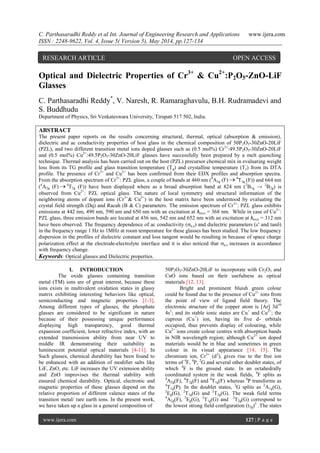 C. Parthasaradhi Reddy et al Int. Journal of Engineering Research and Applications www.ijera.com
ISSN : 2248-9622, Vol. 4, Issue 5( Version 5), May 2014, pp.127-134
www.ijera.com 127 | P a g e
Optical and Dielectric Properties of Cr3+
& Cu2+
:P2O5-ZnO-LiF
Glasses
C. Parthasaradhi Reddy*
, V. Naresh, R. Ramaraghavulu, B.H. Rudramadevi and
S. Buddhudu
Department of Physics, Sri Venkateswara University, Tirupati 517 502, India.
ABSTRACT
The present paper reports on the results concerning structural, thermal, optical (absorption & emission),
dielectric and ac conductivity properties of host glass in the chemical composition of 50P2O5-30ZnO-20LiF
(PZL), and two different transition metal ions doped glasses such as (0.5 mol%) Cr3+
:49.5P2O5-30ZnO-20LiF
and (0.5 mol%) Cu2+
:49.5P2O5-30ZnO-20LiF glasses have successfully been prepared by a melt quenching
technique. Thermal analysis has been carried out on the host (PZL) precursor chemical mix in evaluating weight
loss from its TG profile and glass transition temperature (Tg) and crystalline temperature (Tc) from its DTA
profile. The presence of Cr3+
and Cu2+
has been confirmed from their EDX profiles and absorption spectra.
From the absorption spectrum of Cr3+
: PZL glass, a couple of bands at 460 nm (4
A2g (F)  4
T1g (F)) and 664 nm
(4
A2g (F)  4
T2g (F)) have been displayed where as a broad absorption band at 824 nm (2
B1g → 2
B2g) is
observed from Cu2+
: PZL optical glass. The nature of local symmetry and structural information of the
neighboring atoms of dopant ions (Cr3+
& Cu2+
) in the host matrix have been understood by evaluating the
crystal field strength (Dq) and Racah (B & C) parameters. The emission spectrum of Cr3+
: PZL glass exhibits
emissions at 442 nm, 490 nm, 590 nm and 650 nm with an excitation at λexci = 368 nm. While in case of Cu2+
:
PZL glass, three emission bands are located at 436 nm, 542 nm and 652 nm with an excitation at λexci = 312 nm
have been observed. The frequency dependence of ac conductivity (a.c) and dielectric parameters (' and tan)
in the frequency range 1 Hz to 1MHz at room temperature for these glasses has been studied. The low frequency
dispersion in the profiles of dielectric constant and loss tangent would be resulting in because of space charge
polarization effect at the electrode-electrolyte interface and it is also noticed that a.c increases in accordance
with frequency change.
Keywords: Optical glasses and Dielectric properties.
I. INTRODUCTION
The oxide glasses containing transition
metal (TM) ions are of great interest, because these
ions exists in multivalent oxidation states in glassy
matrix exhibiting interesting behaviors like optical,
semiconducting and magnetic properties [1-3].
Among different types of glasses, the phosphate
glasses are considered to be significant in nature
because of their possessing unique performance
displaying high transparency, good thermal
expansion coefficient, lower refractive index, with an
extended transmission ability from near UV to
middle IR demonstrating their suitability as
luminescent potential optical materials [4-11]. In
Such glasses, chemical durability has been found to
be enhanced with an addition of modifier salts like
LiF, ZnO, etc. LiF increases the UV extension ability
and ZnO improvises the thermal stability with
ensured chemical durability. Optical, electronic and
magnetic properties of these glasses depend on the
relative proportion of different valence states of the
transition metal/ rare earth ions. In the present work,
we have taken up a glass in a general composition of
50P2O5-30ZnO-20LiF to incorporate with Cr2O3 and
CuO ions based on their usefulness as optical
materials [12, 13].
Bright and prominent bluish green colour
could be found due to the presence of Cu2+
ions from
the point of view of ligand field theory. The
electronic structure of the copper atom is [Ar] 3d10
4s1
; and its stable ionic states are Cu+
and Cu2+
; the
cuprous (Cu+
) ion, having its five d- orbitals
occupied, thus prevents display of colouring, while
Cu2+
ions create colour centres with absorption bands
in NIR wavelength region; although Cu2+
ion doped
materials would be in blue and sometimes in green
colour in its visual appearance [14, 15]. The
chromium ion, Cr3+
(d3
), gives rise to the free ion
terms of 4
F, 4
P, 2
G and several other doublet states, of
which 4
F is the ground state. In an octahedrally
coordinated system in the weak fields, 4
F splits as
4
A2g(F), 4
T2g(F) and 4
T1g(F) whereas 4
P transforms as
4
T1g(P). In the doublet states, 2
G splits as 2
A1g(G),
2
Eg(G), 2
T1g(G) and 2
T2g(G). The weak field terms
4
A2g(F), 2
Eg(G), 2
T1g(G) and 2
T2g(G) correspond to
the lowest strong field configuration (t2g)3
.The states
RESEARCH ARTICLE OPEN ACCESS
 