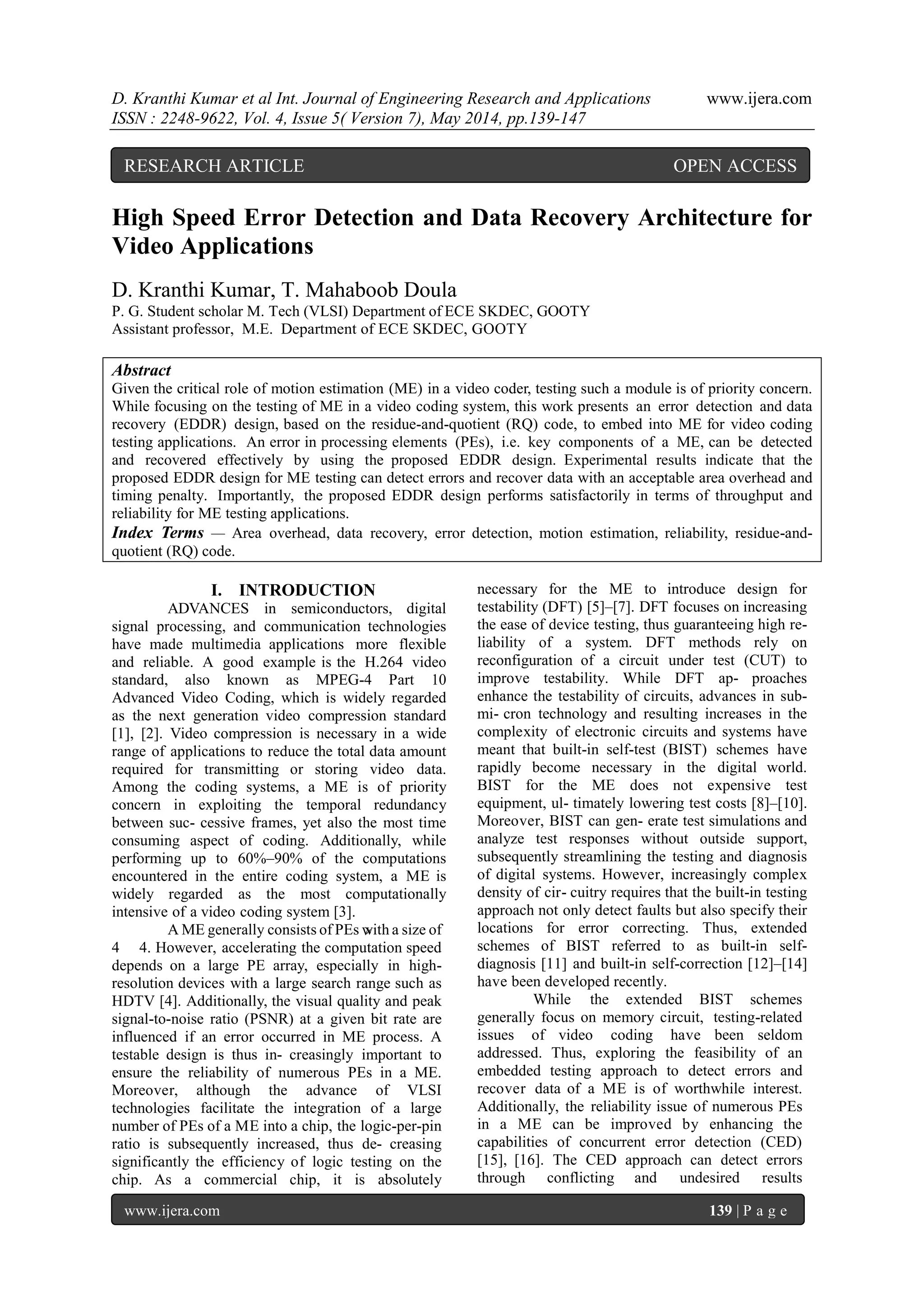D. Kranthi Kumar et al Int. Journal of Engineering Research and Applications www.ijera.com
ISSN : 2248-9622, Vol. 4, Issue 5( Version 7), May 2014, pp.139-147
www.ijera.com 139 | P a g e
High Speed Error Detection and Data Recovery Architecture for
Video Applications
D. Kranthi Kumar, T. Mahaboob Doula
P. G. Student scholar M. Tech (VLSI) Department of ECE SKDEC, GOOTY
Assistant professor, M.E. Department of ECE SKDEC, GOOTY
Abstract
Given the critical role of motion estimation (ME) in a video coder, testing such a module is of priority concern.
While focusing on the testing of ME in a video coding system, this work presents an error detection and data
recovery (EDDR) design, based on the residue-and-quotient (RQ) code, to embed into ME for video coding
testing applications. An error in processing elements (PEs), i.e. key components of a ME, can be detected
and recovered effectively by using the proposed EDDR design. Experimental results indicate that the
proposed EDDR design for ME testing can detect errors and recover data with an acceptable area overhead and
timing penalty. Importantly, the proposed EDDR design performs satisfactorily in terms of throughput and
reliability for ME testing applications.
Index Terms — Area overhead, data recovery, error detection, motion estimation, reliability, residue-and-
quotient (RQ) code.
I. INTRODUCTION
ADVANCES in semiconductors, digital
signal processing, and communication technologies
have made multimedia applications more flexible
and reliable. A good example is the H.264 video
standard, also known as MPEG-4 Part 10
Advanced Video Coding, which is widely regarded
as the next generation video compression standard
[1], [2]. Video compression is necessary in a wide
range of applications to reduce the total data amount
required for transmitting or storing video data.
Among the coding systems, a ME is of priority
concern in exploiting the temporal redundancy
between suc- cessive frames, yet also the most time
consuming aspect of coding. Additionally, while
performing up to 60%–90% of the computations
encountered in the entire coding system, a ME is
widely regarded as the most computationally
intensive of a video coding system [3].
A ME generally consists of PEs with a size of
4 4. However, accelerating the computation speed
depends on a large PE array, especially in high-
resolution devices with a large search range such as
HDTV [4]. Additionally, the visual quality and peak
signal-to-noise ratio (PSNR) at a given bit rate are
influenced if an error occurred in ME process. A
testable design is thus in- creasingly important to
ensure the reliability of numerous PEs in a ME.
Moreover, although the advance of VLSI
technologies facilitate the integration of a large
number of PEs of a ME into a chip, the logic-per-pin
ratio is subsequently increased, thus de- creasing
significantly the efficiency of logic testing on the
chip. As a commercial chip, it is absolutely
necessary for the ME to introduce design for
testability (DFT) [5]–[7]. DFT focuses on increasing
the ease of device testing, thus guaranteeing high re-
liability of a system. DFT methods rely on
reconfiguration of a circuit under test (CUT) to
improve testability. While DFT ap- proaches
enhance the testability of circuits, advances in sub-
mi- cron technology and resulting increases in the
complexity of electronic circuits and systems have
meant that built-in self-test (BIST) schemes have
rapidly become necessary in the digital world.
BIST for the ME does not expensive test
equipment, ul- timately lowering test costs [8]–[10].
Moreover, BIST can gen- erate test simulations and
analyze test responses without outside support,
subsequently streamlining the testing and diagnosis
of digital systems. However, increasingly complex
density of cir- cuitry requires that the built-in testing
approach not only detect faults but also specify their
locations for error correcting. Thus, extended
schemes of BIST referred to as built-in self-
diagnosis [11] and built-in self-correction [12]–[14]
have been developed recently.
While the extended BIST schemes
generally focus on memory circuit, testing-related
issues of video coding have been seldom
addressed. Thus, exploring the feasibility of an
embedded testing approach to detect errors and
recover data of a ME is of worthwhile interest.
Additionally, the reliability issue of numerous PEs
in a ME can be improved by enhancing the
capabilities of concurrent error detection (CED)
[15], [16]. The CED approach can detect errors
through conflicting and undesired results
RESEARCH ARTICLE OPEN ACCESS
 