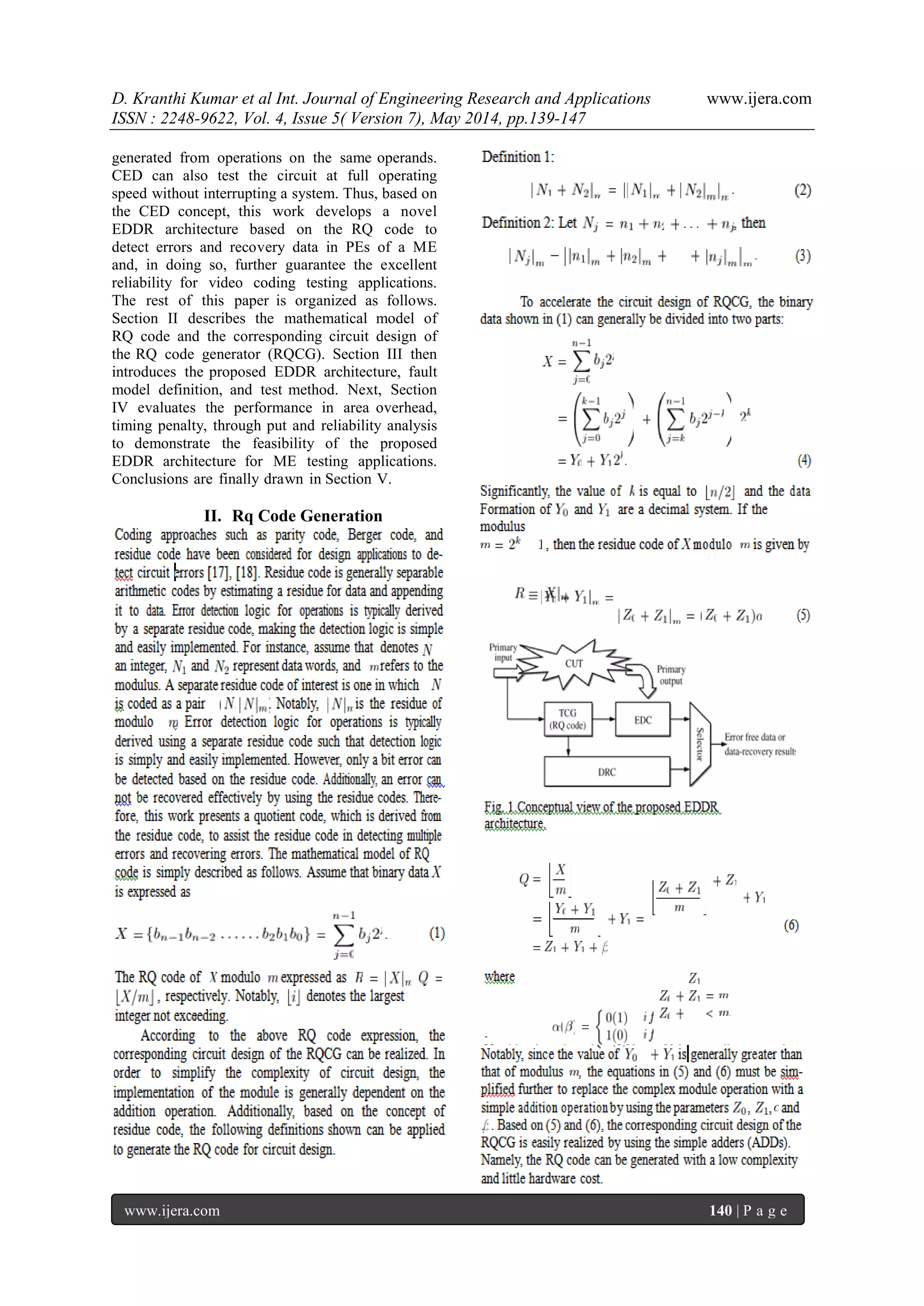 D. Kranthi Kumar et al Int. Journal of Engineering Research and Applications www.ijera.com
ISSN : 2248-9622, Vol. 4, Issue 5( Version 7), May 2014, pp.139-147
www.ijera.com 140 | P a g e
generated from operations on the same operands.
CED can also test the circuit at full operating
speed without interrupting a system. Thus, based on
the CED concept, this work develops a novel
EDDR architecture based on the RQ code to
detect errors and recovery data in PEs of a ME
and, in doing so, further guarantee the excellent
reliability for video coding testing applications.
The rest of this paper is organized as follows.
Section II describes the mathematical model of
RQ code and the corresponding circuit design of
the RQ code generator (RQCG). Section III then
introduces the proposed EDDR architecture, fault
model definition, and test method. Next, Section
IV evaluates the performance in area overhead,
timing penalty, through put and reliability analysis
to demonstrate the feasibility of the proposed
EDDR architecture for ME testing applications.
Conclusions are finally drawn in Section V.
II. Rq Code Generation
 