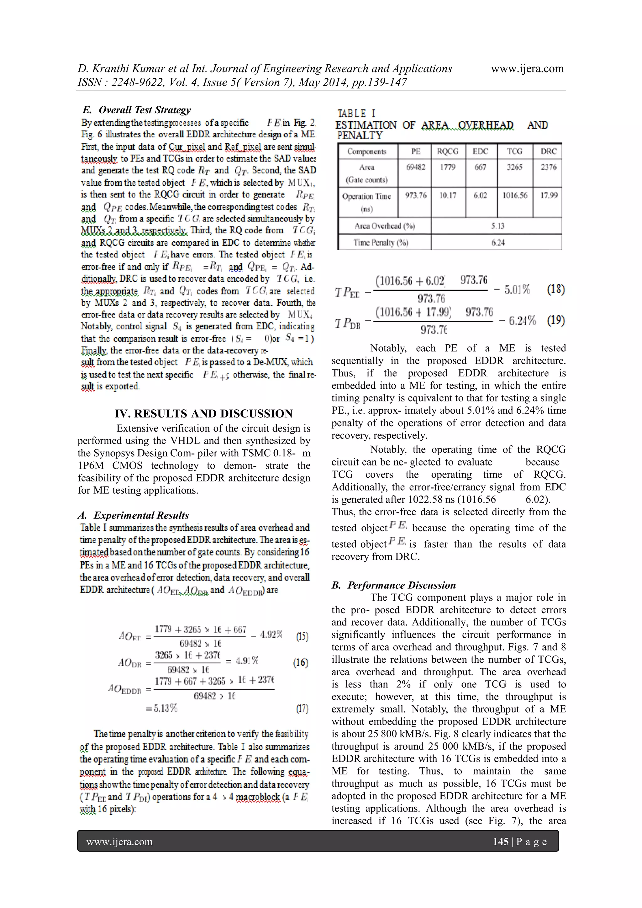 D. Kranthi Kumar et al Int. Journal of Engineering Research and Applications www.ijera.com
ISSN : 2248-9622, Vol. 4, Issue 5( Version 7), May 2014, pp.139-147
www.ijera.com 145 | P a g e
E. Overall Test Strategy
IV. RESULTS AND DISCUSSION
Extensive verification of the circuit design is
performed using the VHDL and then synthesized by
the Synopsys Design Com- piler with TSMC 0.18- m
1P6M CMOS technology to demon- strate the
feasibility of the proposed EDDR architecture design
for ME testing applications.
A. Experimental Results
Notably, each PE of a ME is tested
sequentially in the proposed EDDR architecture.
Thus, if the proposed EDDR architecture is
embedded into a ME for testing, in which the entire
timing penalty is equivalent to that for testing a single
PE., i.e. approx- imately about 5.01% and 6.24% time
penalty of the operations of error detection and data
recovery, respectively.
Notably, the operating time of the RQCG
circuit can be ne- glected to evaluate because
TCG covers the operating time of RQCG.
Additionally, the error-free/errancy signal from EDC
is generated after 1022.58 ns (1016.56 6.02).
Thus, the error-free data is selected directly from the
tested object because the operating time of the
tested object is faster than the results of data
recovery from DRC.
B. Performance Discussion
The TCG component plays a major role in
the pro- posed EDDR architecture to detect errors
and recover data. Additionally, the number of TCGs
significantly influences the circuit performance in
terms of area overhead and throughput. Figs. 7 and 8
illustrate the relations between the number of TCGs,
area overhead and throughput. The area overhead
is less than 2% if only one TCG is used to
execute; however, at this time, the throughput is
extremely small. Notably, the throughput of a ME
without embedding the proposed EDDR architecture
is about 25 800 kMB/s. Fig. 8 clearly indicates that the
throughput is around 25 000 kMB/s, if the proposed
EDDR architecture with 16 TCGs is embedded into a
ME for testing. Thus, to maintain the same
throughput as much as possible, 16 TCGs must be
adopted in the proposed EDDR architecture for a ME
testing applications. Although the area overhead is
increased if 16 TCGs used (see Fig. 7), the area
 